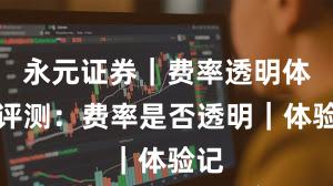 永元证券｜费率透明体验评测：费率是否透明｜体验记
