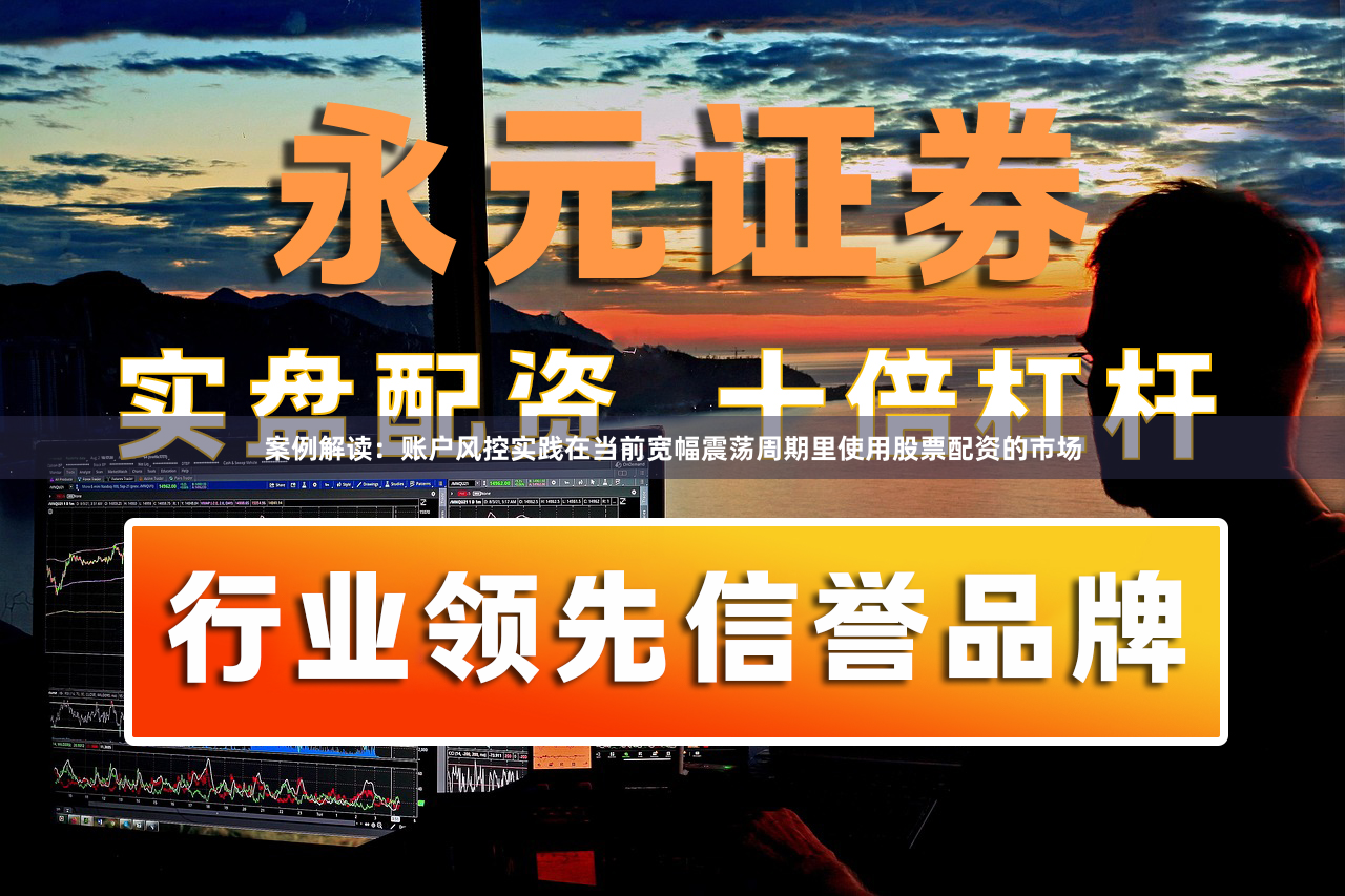 案例解读：账户风控实践在当前宽幅震荡周期里使用股票配资的市场