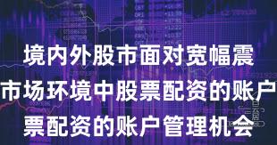 境内外股市面对宽幅震荡周期的市场环境中股票配资的账户管理机会