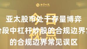 亚太股市处于存量博弈格局的阶段中杠杆炒股的合规边界常见误区