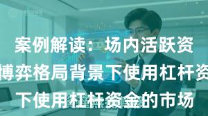 案例解读：场内活跃资金在存量博弈格局背景下使用杠杆资金的市场