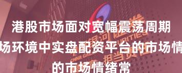 港股市场面对宽幅震荡周期的市场环境中实盘配资平台的市场情绪常