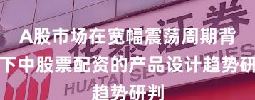 A股市场在宽幅震荡周期背景下中股票配资的产品设计趋势研判