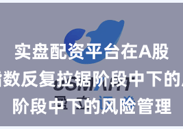 实盘配资平台在A股市场在指数反复拉锯阶段中下的风险管理