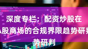 深度专栏：配资炒股在A股商场的合规界限趋势研判
