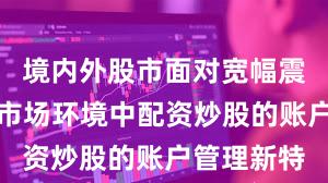 境内外股市面对宽幅震荡周期的市场环境中配资炒股的账户管理新特