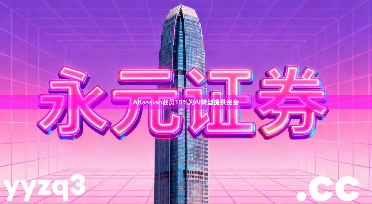 Atlassian裁员10%为AI转型提供资金