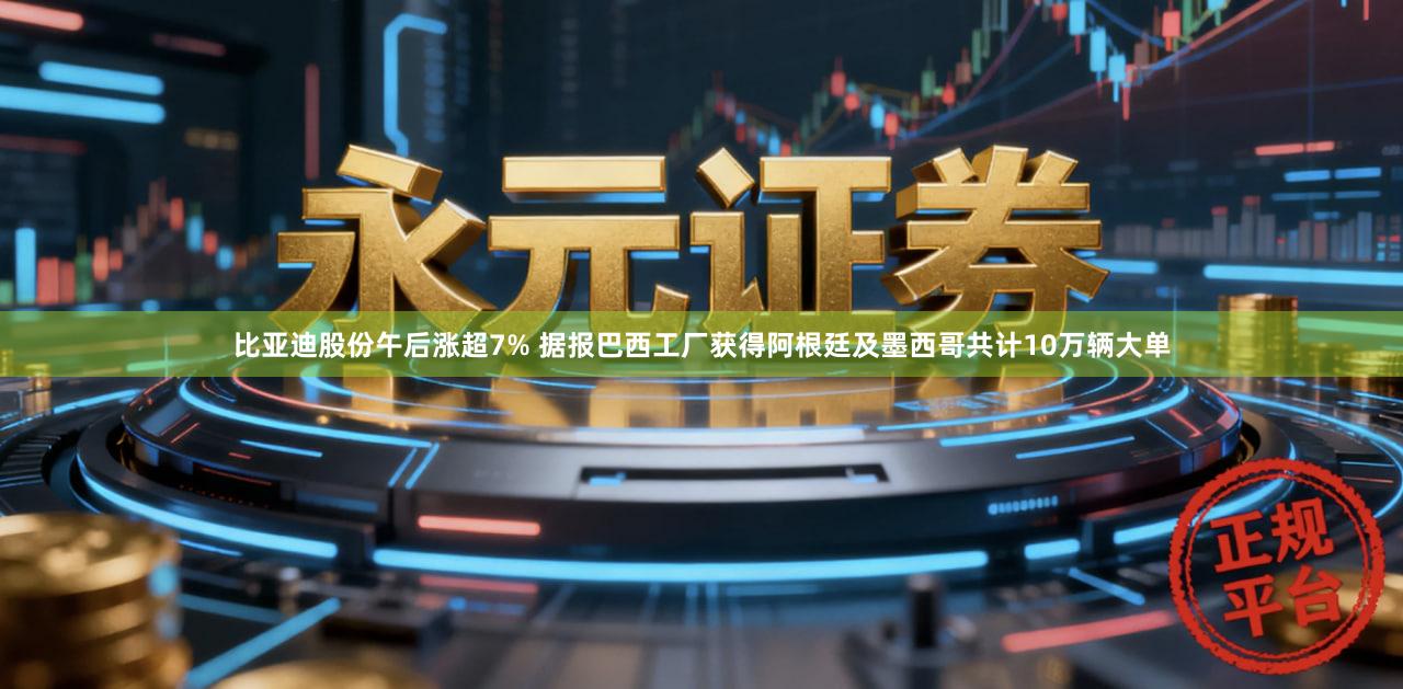 比亚迪股份午后涨超7% 据报巴西工厂获得阿根廷及墨西哥共计10万辆大单